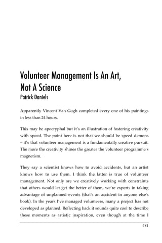 Volunteer Management Is An Art,
Not A Science
Patrick Daniels

Apparently Vincent Van Gogh completed every one of his paintings
in less than 24 hours.

This may be apocryphal but it’s an illustration of fostering creativity
with speed. The point here is not that we should be speed demons
– it’s that volunteer management is a fundamentally creative pursuit.
The more the creativity shines the greater the volunteer programme’s
magnetism.

They say a scientist knows how to avoid accidents, but an artist
knows how to use them. I think the latter is true of volunteer
management. Not only are we creatively working with constraints
that others would let get the better of them, we’re experts in taking
advantage of unplanned events (that's an accident in anyone else's
book). In the years I’ve managed volunteers, many a project has not
developed as planned. Reflecting back it sounds quite cool to describe
these moments as artistic inspiration, even though at the time I

                                                                   181
 