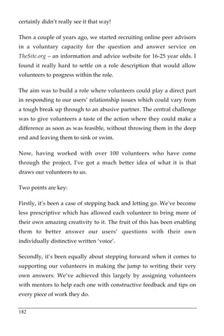 certainly didn’t really see it that way!

Then a couple of years ago, we started recruiting online peer advisors
in a voluntary capacity for the question and answer service on
TheSite.org – an information and advice website for 16-25 year olds. I
found it really hard to settle on a role description that would allow
volunteers to progress within the role.

The aim was to build a role where volunteers could play a direct part
in responding to our users’ relationship issues which could vary from
a tough break up through to an abusive partner. The central challenge
was to give volunteers a taste of the action where they could make a
difference as soon as was feasible, without throwing them in the deep
end and leaving them to sink or swim.

Now, having worked with over 100 volunteers who have come
through the project, I've got a much better idea of what it is that
draws our volunteers to us.

Two points are key:

Firstly, it’s been a case of stepping back and letting go. We've become
less prescriptive which has allowed each volunteer to bring more of
their own amazing creativity to it. The fruit of this has been enabling
them to better answer our users’ questions with their own
individually distinctive written ‘voice’.

Secondly, it’s been equally about stepping forward when it comes to
supporting our volunteers in making the jump to writing their very
own answers. We’ve achieved this largely by assigning volunteers
with mentors to help each one with constructive feedback and tips on
every piece of work they do.


182
 