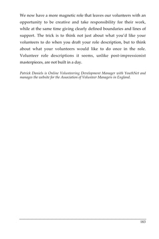 We now have a more magnetic role that leaves our volunteers with an
opportunity to be creative and take responsibility for their work,
while at the same time giving clearly defined boundaries and lines of
support. The trick is to think not just about what you’d like your
volunteers to do when you draft your role description, but to think
about what your volunteers would like to do once in the role.
Volunteer role descriptions it seems, unlike post-impressionist
masterpieces, are not built in a day.

Patrick Daniels is Online Volunteering Development Manager with YouthNet and
manages the website for the Association of Volunteer Managers in England.




                                                                        183
 