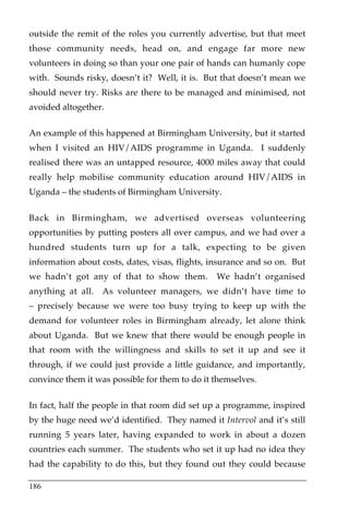 outside the remit of the roles you currently advertise, but that meet
those community needs, head on, and engage far more new
volunteers in doing so than your one pair of hands can humanly cope
with. Sounds risky, doesn’t it? Well, it is. But that doesn’t mean we
should never try. Risks are there to be managed and minimised, not
avoided altogether.

An example of this happened at Birmingham University, but it started
when I visited an HIV/AIDS programme in Uganda. I suddenly
realised there was an untapped resource, 4000 miles away that could
really help mobilise community education around HIV/AIDS in
Uganda – the students of Birmingham University.

Back in Birmingham, we advertised overseas volunteering
opportunities by putting posters all over campus, and we had over a
hundred students turn up for a talk, expecting to be given
information about costs, dates, visas, flights, insurance and so on. But
we hadn’t got any of that to show them.         We hadn’t organised
anything at all.   As volunteer managers, we didn’t have time to
– precisely because we were too busy trying to keep up with the
demand for volunteer roles in Birmingham already, let alone think
about Uganda. But we knew that there would be enough people in
that room with the willingness and skills to set it up and see it
through, if we could just provide a little guidance, and importantly,
convince them it was possible for them to do it themselves.

In fact, half the people in that room did set up a programme, inspired
by the huge need we’d identified. They named it Intervol and it’s still
running 5 years later, having expanded to work in about a dozen
countries each summer. The students who set it up had no idea they
had the capability to do this, but they found out they could because

186
 