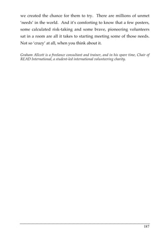 we created the chance for them to try. There are millions of unmet
‘needs’ in the world. And it’s comforting to know that a few posters,
some calculated risk-taking and some brave, pioneering volunteers
sat in a room are all it takes to starting meeting some of those needs.
Not so ‘crazy’ at all, when you think about it.

Graham Allcott is a freelance consultant and trainer, and in his spare time, Chair of
READ International, a student-led international volunteering charity.




                                                                                 187
 