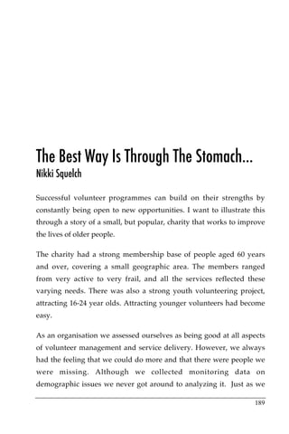 The Best Way Is Through The Stomach…
Nikki Squelch

Successful volunteer programmes can build on their strengths by
constantly being open to new opportunities. I want to illustrate this
through a story of a small, but popular, charity that works to improve
the lives of older people.

The charity had a strong membership base of people aged 60 years
and over, covering a small geographic area. The members ranged
from very active to very frail, and all the services reflected these
varying needs. There was also a strong youth volunteering project,
attracting 16-24 year olds. Attracting younger volunteers had become
easy.

As an organisation we assessed ourselves as being good at all aspects
of volunteer management and service delivery. However, we always
had the feeling that we could do more and that there were people we
were missing. Although we collected monitoring data on
demographic issues we never got around to analyzing it. Just as we

                                                                  189
 