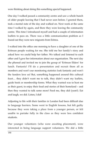 were thinking about doing this something special happened.

One day I walked passed a community centre and saw a whole bunch
of older people leaving that I had never seen before. I greeted them,
took a mental note of the day and walked on. Next week at the same
time I walked by again, and there they were leaving the community
centre. This time I introduced myself and had a couple of information
leaflets to pass on. There was a little communication problem as I
found out they were new migrants from Eritrea.

I walked into the office one morning to have a daughter of one of the
Eritrean people waiting for me. She told me her family’s story and
asked how we could help her father. We talked and listened to each
other and I gave her information about our organisation. The next day
she phoned and invited me to join the group of ‘Eritrean Elders’ for
lunch. Fantastic! I’ll do a presentation and recruit them all as
members and won’t our monitoring statistics look fantastic and won’t
the funders love us! But, something happened around this cultural
feast… they didn’t want me to talk, they didn’t want my leaflets,
guide book or membership forms. What they wanted was to host me
as their guest, to enjoy their food and stories of their homeland – and
then they wanted to talk some more! Feed me, they did (yum!). Eat
and laugh, we did. Listen, I did!

Adjusting to life with their families in London had been difficult due
to language barriers. Some went to English lessons, but felt guilty
because they were taking a place from a younger person, or felt
unable to partake fully in the class as they were less confident
students.

Our younger volunteers (who were awaiting placement), were
interested in being language support volunteers. We did a little
190
 