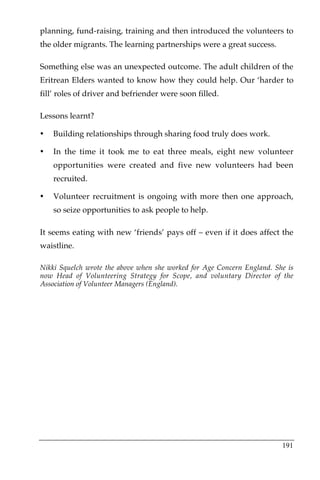 planning, fund-raising, training and then introduced the volunteers to
the older migrants. The learning partnerships were a great success.

Something else was an unexpected outcome. The adult children of the
Eritrean Elders wanted to know how they could help. Our ‘harder to
fill’ roles of driver and befriender were soon filled.

Lessons learnt?

•   Building relationships through sharing food truly does work.

•   In the time it took me to eat three meals, eight new volunteer
    opportunities were created and five new volunteers had been
    recruited.

•   Volunteer recruitment is ongoing with more then one approach,
    so seize opportunities to ask people to help.

It seems eating with new ‘friends’ pays off – even if it does affect the
waistline.

Nikki Squelch wrote the above when she worked for Age Concern England. She is
now Head of Volunteering Strategy for Scope, and voluntary Director of the
Association of Volunteer Managers (England).




                                                                         191
 