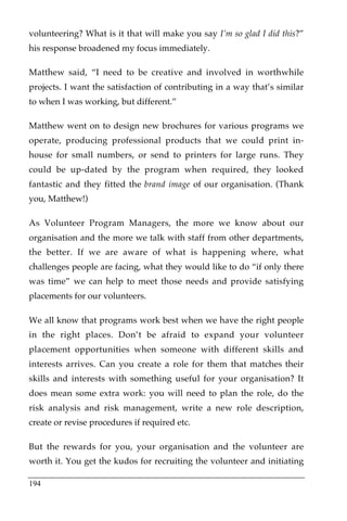 volunteering? What is it that will make you say I’m so glad I did this?”
his response broadened my focus immediately.

Matthew said, “I need to be creative and involved in worthwhile
projects. I want the satisfaction of contributing in a way that’s similar
to when I was working, but different.”

Matthew went on to design new brochures for various programs we
operate, producing professional products that we could print in-
house for small numbers, or send to printers for large runs. They
could be up-dated by the program when required, they looked
fantastic and they fitted the brand image of our organisation. (Thank
you, Matthew!)

As Volunteer Program Managers, the more we know about our
organisation and the more we talk with staff from other departments,
the better. If we are aware of what is happening where, what
challenges people are facing, what they would like to do “if only there
was time” we can help to meet those needs and provide satisfying
placements for our volunteers.

We all know that programs work best when we have the right people
in the right places. Don’t be afraid to expand your volunteer
placement opportunities when someone with different skills and
interests arrives. Can you create a role for them that matches their
skills and interests with something useful for your organisation? It
does mean some extra work: you will need to plan the role, do the
risk analysis and risk management, write a new role description,
create or revise procedures if required etc.

But the rewards for you, your organisation and the volunteer are
worth it. You get the kudos for recruiting the volunteer and initiating

194
 