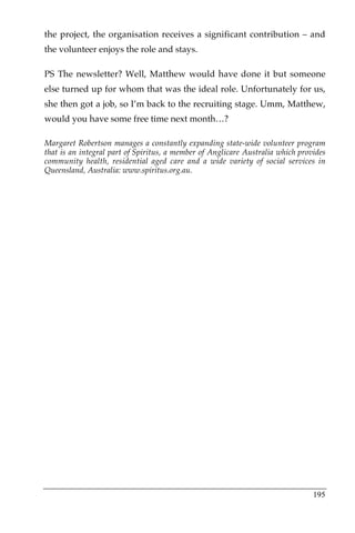 the project, the organisation receives a significant contribution – and
the volunteer enjoys the role and stays.

PS The newsletter? Well, Matthew would have done it but someone
else turned up for whom that was the ideal role. Unfortunately for us,
she then got a job, so I’m back to the recruiting stage. Umm, Matthew,
would you have some free time next month…?

Margaret Robertson manages a constantly expanding state-wide volunteer program
that is an integral part of!Spiritus, a member of Anglicare Australia which!provides
community health, residential aged care and a wide variety of social services in
Queensland, Australia: www.spiritus.org.au.




                                                                                195
 