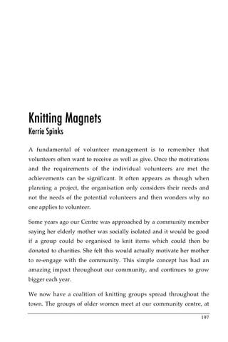 Knitting Magnets
Kerrie Spinks

A fundamental of volunteer management is to remember that
volunteers often want to receive as well as give. Once the motivations
and the requirements of the individual volunteers are met the
achievements can be significant. It often appears as though when
planning a project, the organisation only considers their needs and
not the needs of the potential volunteers and then wonders why no
one applies to volunteer.

Some years ago our Centre was approached by a community member
saying her elderly mother was socially isolated and it would be good
if a group could be organised to knit items which could then be
donated to charities. She felt this would actually motivate her mother
to re-engage with the community. This simple concept has had an
amazing impact throughout our community, and continues to grow
bigger each year.

We now have a coalition of knitting groups spread throughout the
town. The groups of older women meet at our community centre, at

                                                                  197
 