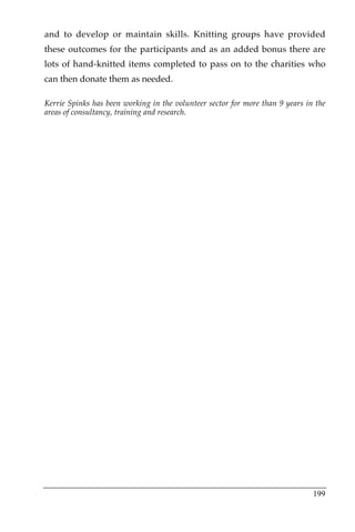 and to develop or maintain skills. Knitting groups have provided
these outcomes for the participants and as an added bonus there are
lots of hand-knitted items completed to pass on to the charities who
can then donate them as needed.

Kerrie Spinks has been working in the volunteer sector for more than 9 years in the
areas of consultancy, training and research.




                                                                               199
 