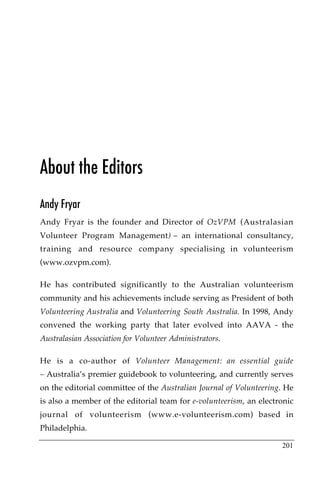 About the Editors
Andy Fryar
Andy Fryar is the founder and Director of OzVPM (Australasian
Volunteer Program Management) – an international consultancy,
training and resource company specialising in volunteerism
(www.ozvpm.com).

He has contributed significantly to the Australian volunteerism
community and his achievements include serving as President of both
Volunteering Australia and Volunteering South Australia. In 1998, Andy
convened the working party that later evolved into AAVA - the
Australasian Association for Volunteer Administrators.

He is a co-author of Volunteer Management: an essential guide
– Australia’s premier guidebook to volunteering, and currently serves
on the editorial committee of the Australian Journal of Volunteering. He
is also a member of the editorial team for e-volunteerism, an electronic
journal of volunteerism (www.e-volunteerism.com) based in
Philadelphia.

                                                                    201
 