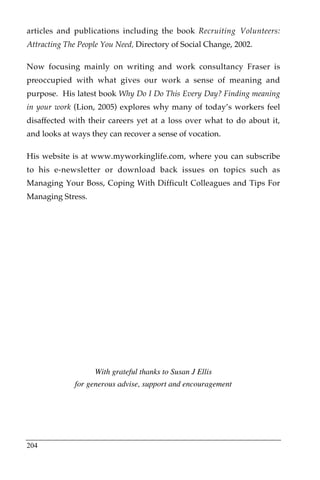 articles and publications including the book Recruiting Volunteers:
Attracting The People You Need, Directory of Social Change, 2002.

Now focusing mainly on writing and work consultancy Fraser is
preoccupied with what gives our work a sense of meaning and
purpose. His latest book Why Do I Do This Every Day? Finding meaning
in your work (Lion, 2005) explores why many of today’s workers feel
disaffected with their careers yet at a loss over what to do about it,
and looks at ways they can recover a sense of vocation.

His website is at www.myworkinglife.com, where you can subscribe
to his e-newsletter or download back issues on topics such as
Managing Your Boss, Coping With Difficult Colleagues and Tips For
Managing Stress.




                   With grateful thanks to Susan J Ellis
             for generous advise, support and encouragement




204
 