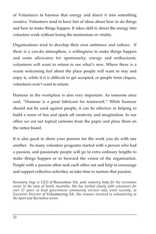 of Volunteers to harness that energy and direct it into something
creative. Volunteers tend to have lots of ideas about how to do things
and how to make things happen. It takes skill to direct the energy into
volunteer work without losing the momentum or vitality.

Organisations tend to develop their own ambience and culture. If
there is a can-do atmosphere, a willingness to make things happen
and some allowance for spontaneity, energy and enthusiasm,
volunteers will want to return to see what’s new. Where there is a
warm welcoming feel about the place people will want to stay and
enjoy it, while if it is difficult to get accepted, or people form cliques,
volunteers won’t want to return.

Humour in the workplace is also very important. As someone once
said, “Humour is a great lubricant for teamwork.” While humour
should not be used against people, it can be effective in helping to
build a sense of fun and spark off creativity and imagination. In our
office we cut out topical cartoons from the paper and place them on
the notice board.

It is also good to share your passion for the work you do with one
another. So many volunteer programs started with a person who had
a passion, and passionate people will go to extra ordinary lengths to
make things happen or to forward the vision of the organisation.
People with a passion often seek each other out and help to encourage
and support collective activities, so take time to nurture that passion.

Rosemary Sage is CEO of Recreation SA, peak industry body for the recreation
sector in the state of South Australia. She has worked closely with volunteers for
over 27 years in local government community services and, until recently, as
Executive Director of Volunteering SA. She remains involved in volunteering in
the Sport and Recreation sector.




22
 