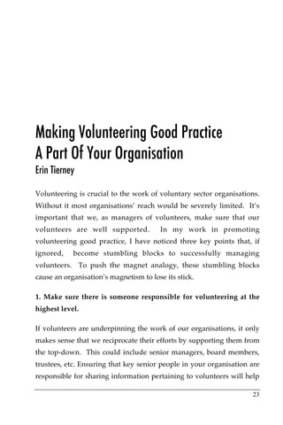 Making Volunteering Good Practice
A Part Of Your Organisation
Erin Tierney

Volunteering is crucial to the work of voluntary sector organisations.
Without it most organisations’ reach would be severely limited. It’s
important that we, as managers of volunteers, make sure that our
volunteers are well supported.          In my work in promoting
volunteering good practice, I have noticed three key points that, if
ignored,    become stumbling blocks to successfully managing
volunteers. To push the magnet analogy, these stumbling blocks
cause an organisation’s magnetism to lose its stick.

1. Make sure there is someone responsible for volunteering at the
highest level.

If volunteers are underpinning the work of our organisations, it only
makes sense that we reciprocate their efforts by supporting them from
the top-down. This could include senior managers, board members,
trustees, etc. Ensuring that key senior people in your organisation are
responsible for sharing information pertaining to volunteers will help

                                                                    23
 