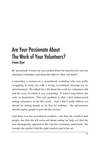 Are Your Passionate About
The Work of Your Volunteers?
Fraser Dyer

By ‘passionate’ I mean are you excited about the opportunities you are
offering to volunteers and about the difference they will make?

I remember a woman on a recruitment workshop who was really
struggling to come up with a strong recruitment message for an
advertisement. We talked for a bit about the work her volunteers did
and the ways in which it was rewarding. It wasn’t long before she
said, in frustration; “The real problem is that I feel embarrassed
asking volunteers to do this work. And I don’t really believe we
should be asking people to do this for nothing – the government
should employ people to provide this service.”

And there was her recruitment problem – not that she couldn’t find
people, but that she felt awkward about asking for help and that she
was ideologically opposed to the role her volunteers undertook. No
wonder she couldn’t find the right words to put in her ad.

                                                                   25
 