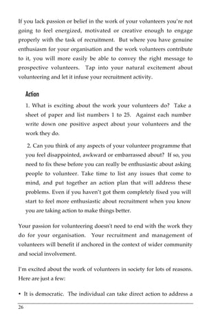 If you lack passion or belief in the work of your volunteers you’re not
going to feel energized, motivated or creative enough to engage
properly with the task of recruitment. But where you have genuine
enthusiasm for your organisation and the work volunteers contribute
to it, you will more easily be able to convey the right message to
prospective volunteers.      Tap into your natural excitement about
volunteering and let it infuse your recruitment activity.


     Action
     1. What is exciting about the work your volunteers do? Take a
     sheet of paper and list numbers 1 to 25. Against each number
     write down one positive aspect about your volunteers and the
     work they do.

     2. Can you think of any aspects of your volunteer programme that
     you feel disappointed, awkward or embarrassed about? If so, you
     need to fix these before you can really be enthusiastic about asking
     people to volunteer. Take time to list any issues that come to
     mind, and put together an action plan that will address these
     problems. Even if you haven’t got them completely fixed you will
     start to feel more enthusiastic about recruitment when you know
     you are taking action to make things better.

Your passion for volunteering doesn't need to end with the work they
do for your organisation.       Your recruitment and management of
volunteers will benefit if anchored in the context of wider community
and social involvement.

I’m excited about the work of volunteers in society for lots of reasons.
Here are just a few:

• It is democratic. The individual can take direct action to address a

26
 