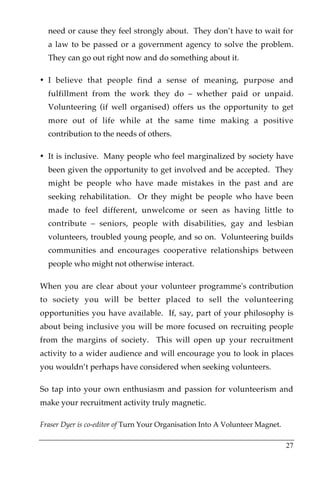 need or cause they feel strongly about. They don’t have to wait for
  a law to be passed or a government agency to solve the problem.
  They can go out right now and do something about it.

• I believe that people find a sense of meaning, purpose and
  fulfillment from the work they do – whether paid or unpaid.
  Volunteering (if well organised) offers us the opportunity to get
  more out of life while at the same time making a positive
  contribution to the needs of others.

• It is inclusive. Many people who feel marginalized by society have
  been given the opportunity to get involved and be accepted. They
  might be people who have made mistakes in the past and are
  seeking rehabilitation. Or they might be people who have been
  made to feel different, unwelcome or seen as having little to
  contribute – seniors, people with disabilities, gay and lesbian
  volunteers, troubled young people, and so on. Volunteering builds
  communities and encourages cooperative relationships between
  people who might not otherwise interact.

When you are clear about your volunteer programme's contribution
to society you will be better placed to sell the volunteering
opportunities you have available. If, say, part of your philosophy is
about being inclusive you will be more focused on recruiting people
from the margins of society. This will open up your recruitment
activity to a wider audience and will encourage you to look in places
you wouldn’t perhaps have considered when seeking volunteers.

So tap into your own enthusiasm and passion for volunteerism and
make your recruitment activity truly magnetic.

Fraser Dyer is co-editor of Turn Your Organisation Into A Volunteer Magnet.

                                                                              27
 