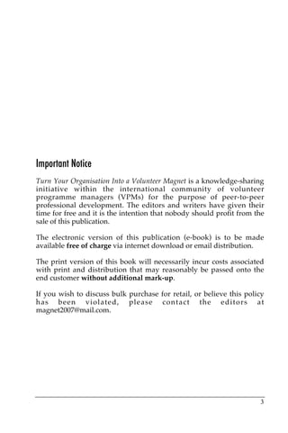 Important Notice
Turn Your Organisation Into a Volunteer Magnet is a knowledge-sharing
initiative within the international community of volunteer
programme managers (VPMs) for the purpose of peer-to-peer
professional development. The editors and writers have given their
time for free and it is the intention that nobody should profit from the
sale of this publication.

The electronic version of this publication (e-book) is to be made
available free of charge via internet download or email distribution.

The print version of this book will necessarily incur costs associated
with print and distribution that may reasonably be passed onto the
end customer without additional mark-up.

If you wish to discuss bulk purchase for retail, or believe this policy
has been violated, please contact the editors at
magnet2007@mail.com.




                                                                      3
 