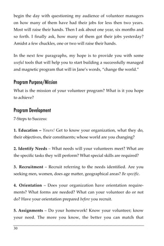 begin the day with questioning my audience of volunteer managers
on how many of them have had their jobs for less then two years.
Most will raise their hands. Then I ask about one year, six months and
so forth. I finally ask, how many of them got their jobs yesterday?
Amidst a few chuckles, one or two will raise their hands.

In the next few paragraphs, my hope is to provide you with some
useful tools that will help you to start building a successfully managed
and magnetic program that will in Jane’s words, “change the world.”


Program Purpose/Mission
What is the mission of your volunteer program? What is it you hope
to achieve?


Program Development
7-Steps to Success:

1. Education – Yours! Get to know your organization, what they do,
their objectives, their constituents; whose world are you changing?

2. Identify Needs – What needs will your volunteers meet? What are
the specific tasks they will perform? What special skills are required?

3. Recruitment – Recruit referring to the needs identified. Are you
seeking men, women, does age matter, geographical areas? Be specific.

4. Orientation – Does your organization have orientation require-
ments? What forms are needed? What can your volunteer do or not
do? Have your orientation prepared before you recruit.

5. Assignments – Do your homework! Know your volunteer; know
your need. The more you know, the better you can match that

30
 