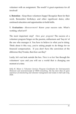 volunteer with an assignment. The result? A great experience for all
involved!

6. Retention – Keep those volunteers happy! Recognize them for their
work. Remember birthdays and other significant dates; offer
continued education and opportunities to build skills.

7. Evaluation – Measurement! Know your success rate. What’s
working, what isn’t?

The most important step?           Own your program! The success of a
volunteer program hinges on the passion, enthusiasm and ‘buy-in’ of
the one who manages it. You have to believe in what you’re doing.
Think about it this way, you’re asking people to do things for no
financial compensation.        If you don’t have the conviction of the
difference they’ll make, then how can they?

Lastly, let’s not look outside the box. There is no box! See through the
volunteers’ eyes and you will see a world that is changing one
moment at a time.

Kelly R. Moore is Volunteer Services Program Coordinator for Intermountain
Homecare and owner/principal of VRM Consulting. She has more than 25 years
experience of volunteering and volunteer management and resides in Salt Lake City,
Utah.




                                                                               31
 