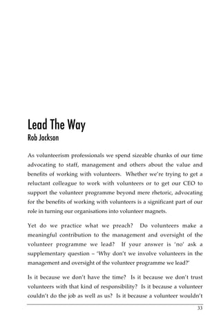 Lead The Way
Rob Jackson

As volunteerism professionals we spend sizeable chunks of our time
advocating to staff, management and others about the value and
benefits of working with volunteers. Whether we’re trying to get a
reluctant colleague to work with volunteers or to get our CEO to
support the volunteer programme beyond mere rhetoric, advocating
for the benefits of working with volunteers is a significant part of our
role in turning our organisations into volunteer magnets.

Yet do we practice what we preach?            Do volunteers make a
meaningful contribution to the management and oversight of the
volunteer programme we lead?          If your answer is ‘no’ ask a
supplementary question – ‘Why don’t we involve volunteers in the
management and oversight of the volunteer programme we lead?’

Is it because we don’t have the time? Is it because we don’t trust
volunteers with that kind of responsibility? Is it because a volunteer
couldn’t do the job as well as us? Is it because a volunteer wouldn’t

                                                                     33
 