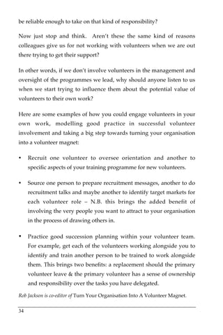 be reliable enough to take on that kind of responsibility?

Now just stop and think. Aren’t these the same kind of reasons
colleagues give us for not working with volunteers when we are out
there trying to get their support?

In other words, if we don’t involve volunteers in the management and
oversight of the programmes we lead, why should anyone listen to us
when we start trying to influence them about the potential value of
volunteers to their own work?

Here are some examples of how you could engage volunteers in your
own work, modelling good practice in successful volunteer
involvement and taking a big step towards turning your organisation
into a volunteer magnet:

•    Recruit one volunteer to oversee orientation and another to
     specific aspects of your training programme for new volunteers.

•    Source one person to prepare recruitment messages, another to do
     recruitment talks and maybe another to identify target markets for
     each volunteer role – N.B. this brings the added benefit of
     involving the very people you want to attract to your organisation
     in the process of drawing others in.

•    Practice good succession planning within your volunteer team.
     For example, get each of the volunteers working alongside you to
     identify and train another person to be trained to work alongside
     them. This brings two benefits: a replacement should the primary
     volunteer leave & the primary volunteer has a sense of ownership
     and responsibility over the tasks you have delegated.

Rob Jackson is co-editor of Turn Your Organisation Into A Volunteer Magnet.


34
 