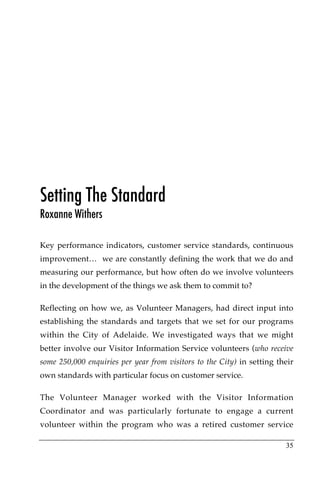 Setting The Standard
Roxanne Withers

Key performance indicators, customer service standards, continuous
improvement… we are constantly defining the work that we do and
measuring our performance, but how often do we involve volunteers
in the development of the things we ask them to commit to?

Reflecting on how we, as Volunteer Managers, had direct input into
establishing the standards and targets that we set for our programs
within the City of Adelaide. We investigated ways that we might
better involve our Visitor Information Service volunteers (who receive
some 250,000 enquiries per year from visitors to the City) in setting their
own standards with particular focus on customer service.

The Volunteer Manager worked with the Visitor Information
Coordinator and was particularly fortunate to engage a current
volunteer within the program who was a retired customer service

                                                                        35
 