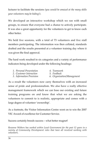 lecturer to facilitate the sessions (you would be amazed at the many skills
your volunteers may be hiding!).

We developed an interactive workshop which we ran with small
groups, to ensure that everyone had a chance to actively participate.
It was also a great opportunity for the volunteers to get to know each
other better.

We held five sessions, with a total of 73 volunteers and five staff
members participating. The information was then collated, standards
drafted and the results presented at a volunteer training day where it
was given the final approval.

The hard work resulted in six categories and a variety of performance
indicators being developed under the following headings:

     1. Personal Presentation           4. Teamwork
     2. Customer Interaction            5. Feedback
     3. Information Provision           6. Organisation/Management

As a result the volunteers now carry themselves with an increased
sense of pride and professionalism. We also have a really effective
management framework which we can base our existing and future
training programs on and know that what we are asking the
volunteers to commit to is realistic, appropriate and comes with a
large degree of volunteer ‘ownership’.

As a footnote, the Visitor Information Centre went on to win the 2007
VIC Award of excellence for Customer Service.

Success certainly breeds success – what better magnet!

Roxanne Withers has worked within Local Government for the past 12 years in a
variety of Community Development roles that have all involved working with
volunteers.

36
 