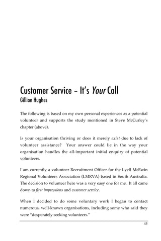 Customer Service – It’s Your Call
Gillian Hughes

The following is based on my own personal experiences as a potential
volunteer and supports the study mentioned in Steve McCurley’s
chapter (above).

Is your organisation thriving or does it merely exist due to lack of
volunteer assistance?      Your answer could lie in the way your
organisation handles the all-important initial enquiry of potential
volunteers.

I am currently a volunteer Recruitment Officer for the Lyell McEwin
Regional Volunteers Association (LMRVA) based in South Australia.
The decision to volunteer here was a very easy one for me. It all came
down to first impressions and customer service.

When I decided to do some voluntary work I began to contact
numerous, well-known organisations, including some who said they
were “desperately seeking volunteers.”

                                                                   45
 