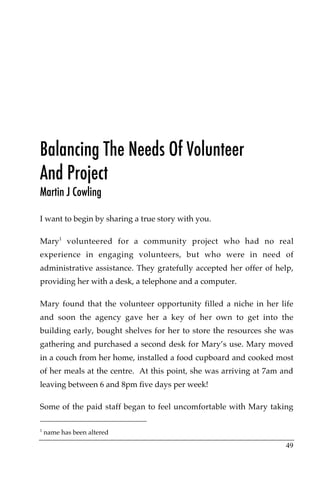 Balancing The Needs Of Volunteer
And Project
Martin J Cowling

I want to begin by sharing a true story with you.

Mary1 volunteered for a community project who had no real
experience in engaging volunteers, but who were in need of
administrative assistance. They gratefully accepted her offer of help,
providing her with a desk, a telephone and a computer.

Mary found that the volunteer opportunity filled a niche in her life
and soon the agency gave her a key of her own to get into the
building early, bought shelves for her to store the resources she was
gathering and purchased a second desk for Mary’s use. Mary moved
in a couch from her home, installed a food cupboard and cooked most
of her meals at the centre. At this point, she was arriving at 7am and
leaving between 6 and 8pm five days per week!

Some of the paid staff began to feel uncomfortable with Mary taking

1
    name has been altered

                                                                   49
 