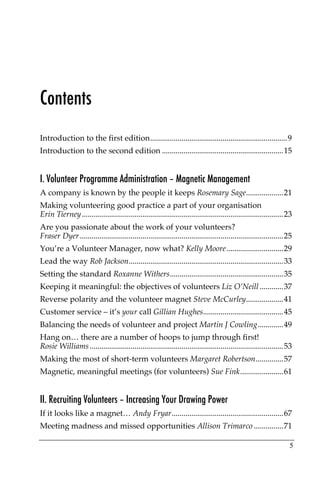 Contents
Introduction to the first edition......................................................................9
Introduction to the second edition ..............................................................15


I. Volunteer Programme Administration – Magnetic Management
A company is known by the people it keeps Rosemary Sage...................21
Making volunteering good practice a part of your organisation
Erin Tierney.......................................................................................................23
Are you passionate about the work of your volunteers?
Fraser Dyer ........................................................................................................25
You’re a Volunteer Manager, now what? Kelly Moore.............................29
Lead the way Rob Jackson...............................................................................33
Setting the standard Roxanne Withers..........................................................35
Keeping it meaningful: the objectives of volunteers Liz O’Neill ............37
Reverse polarity and the volunteer magnet Steve McCurley...................41
Customer service – it’s your call Gillian Hughes.........................................45
Balancing the needs of volunteer and project Martin J Cowling.............49
Hang on… there are a number of hoops to jump through first!
Rosie Williams ...................................................................................................53
Making the most of short-term volunteers Margaret Robertson..............57
Magnetic, meaningful meetings (for volunteers) Sue Fink......................61


II. Recruiting Volunteers – Increasing Your Drawing Power
If it looks like a magnet… Andy Fryar.........................................................67
Meeting madness and missed opportunities Allison Trimarco ...............71

                                                                                                                    5
 