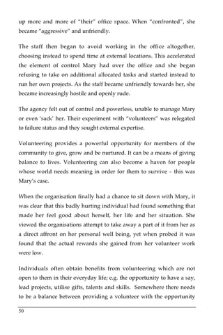 up more and more of “their” office space. When “confronted”, she
became “aggressive” and unfriendly.

The staff then began to avoid working in the office altogether,
choosing instead to spend time at external locations. This accelerated
the element of control Mary had over the office and she began
refusing to take on additional allocated tasks and started instead to
run her own projects. As the staff became unfriendly towards her, she
became increasingly hostile and openly rude.

The agency felt out of control and powerless, unable to manage Mary
or even ‘sack’ her. Their experiment with “volunteers” was relegated
to failure status and they sought external expertise.

Volunteering provides a powerful opportunity for members of the
community to give, grow and be nurtured. It can be a means of giving
balance to lives. Volunteering can also become a haven for people
whose world needs meaning in order for them to survive – this was
Mary’s case.

When the organisation finally had a chance to sit down with Mary, it
was clear that this badly hurting individual had found something that
made her feel good about herself, her life and her situation. She
viewed the organisations attempt to take away a part of it from her as
a direct affront on her personal well being, yet when probed it was
found that the actual rewards she gained from her volunteer work
were low.

Individuals often obtain benefits from volunteering which are not
open to them in their everyday life; e.g. the opportunity to have a say,
lead projects, utilise gifts, talents and skills. Somewhere there needs
to be a balance between providing a volunteer with the opportunity

50
 