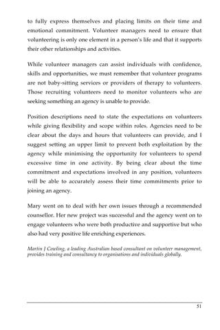 to fully express themselves and placing limits on their time and
emotional commitment. Volunteer managers need to ensure that
volunteering is only one element in a person’s life and that it supports
their other relationships and activities.

While volunteer managers can assist individuals with confidence,
skills and opportunities, we must remember that volunteer programs
are not baby-sitting services or providers of therapy to volunteers.
Those recruiting volunteers need to monitor volunteers who are
seeking something an agency is unable to provide.

Position descriptions need to state the expectations on volunteers
while giving flexibility and scope within roles. Agencies need to be
clear about the days and hours that volunteers can provide, and I
suggest setting an upper limit to prevent both exploitation by the
agency while minimising the opportunity for volunteers to spend
excessive time in one activity. By being clear about the time
commitment and expectations involved in any position, volunteers
will be able to accurately assess their time commitments prior to
joining an agency.

Mary went on to deal with her own issues through a recommended
counsellor. Her new project was successful and the agency went on to
engage volunteers who were both productive and supportive but who
also had very positive life enriching experiences.

Martin J Cowling, a leading Australian based consultant on volunteer management,
provides training and consultancy to organisations and individuals globally.




                                                                             51
 