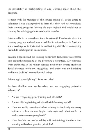 the possibility of participating in and learning more about this
program.

I spoke with the Manager of the service asking if I could apply to
volunteer. I was disappointed to learn that they had just completed
their training program (literally the night before!) and would not be
running the training again for another six months.

I was unable to be considered for this role until I had undertaken the
training program and as I was scheduled to return home to Australia
a few weeks prior to their next formal training date there was nothing
I could do to take part in this venture.

Because I had missed the training no further discussion was entered
into about the possibility of my becoming a volunteer. My extensive
work experience in the human services field or my tertiary studies in
Social Sciences were not recognised and there was no flexibility
within the ‘policies’ to consider such things.

Fair enough you might say? Rules are rules!

So how flexible can we be when we are engaging potential
volunteers?

•    Are we recognising prior learning and life skills?

•    Are we offering training within a flexible learning model?

•    Have we really considered what training is absolutely necessary
     before a volunteer can begin their role and what could be
     undertaken on an ongoing basis?

•    How flexible can we be whilst still maintaining standards and
     working within best practice principles?

54
 