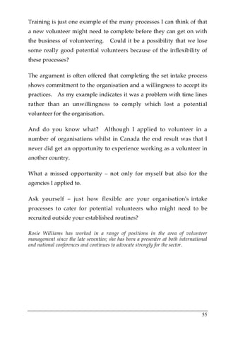 Training is just one example of the many processes I can think of that
a new volunteer might need to complete before they can get on with
the business of volunteering.        Could it be a possibility that we lose
some really good potential volunteers because of the inflexibility of
these processes?

The argument is often offered that completing the set intake process
shows commitment to the organisation and a willingness to accept its
practices. As my example indicates it was a problem with time lines
rather than an unwillingness to comply which lost a potential
volunteer for the organisation.

And do you know what?              Although I applied to volunteer in a
number of organisations whilst in Canada the end result was that I
never did get an opportunity to experience working as a volunteer in
another country.

What a missed opportunity – not only for myself but also for the
agencies I applied to.

Ask yourself – just how flexible are your organisation's intake
processes to cater for potential volunteers who might need to be
recruited outside your established routines?

Rosie Williams has worked in a range of positions in the area of volunteer
management since the late seventies; she has been a presenter at both international
and national conferences and continues to advocate strongly for the sector.




                                                                                55
 