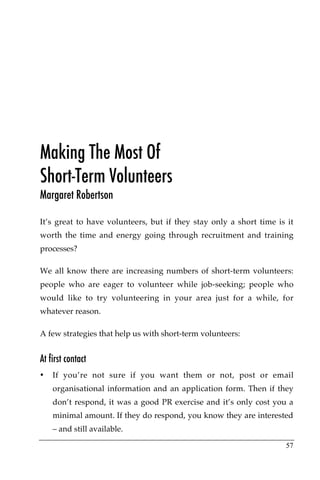 Making The Most Of
Short-Term Volunteers
Margaret Robertson

It’s great to have volunteers, but if they stay only a short time is it
worth the time and energy going through recruitment and training
processes?

We all know there are increasing numbers of short-term volunteers:
people who are eager to volunteer while job-seeking; people who
would like to try volunteering in your area just for a while, for
whatever reason.

A few strategies that help us with short-term volunteers:


At first contact
•   If you’re not sure if you want them or not, post or email
    organisational information and an application form. Then if they
    don’t respond, it was a good PR exercise and it’s only cost you a
    minimal amount. If they do respond, you know they are interested
    – and still available.

                                                                    57
 