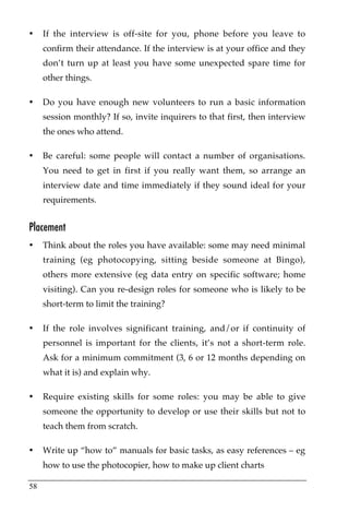 •    If the interview is off-site for you, phone before you leave to
     confirm their attendance. If the interview is at your office and they
     don’t turn up at least you have some unexpected spare time for
     other things.

•    Do you have enough new volunteers to run a basic information
     session monthly? If so, invite inquirers to that first, then interview
     the ones who attend.

•    Be careful: some people will contact a number of organisations.
     You need to get in first if you really want them, so arrange an
     interview date and time immediately if they sound ideal for your
     requirements.


Placement
•    Think about the roles you have available: some may need minimal
     training (eg photocopying, sitting beside someone at Bingo),
     others more extensive (eg data entry on specific software; home
     visiting). Can you re-design roles for someone who is likely to be
     short-term to limit the training?

•    If the role involves significant training, and/or if continuity of
     personnel is important for the clients, it’s not a short-term role.
     Ask for a minimum commitment (3, 6 or 12 months depending on
     what it is) and explain why.

•    Require existing skills for some roles: you may be able to give
     someone the opportunity to develop or use their skills but not to
     teach them from scratch.

•    Write up “how to” manuals for basic tasks, as easy references – eg
     how to use the photocopier, how to make up client charts

58
 
