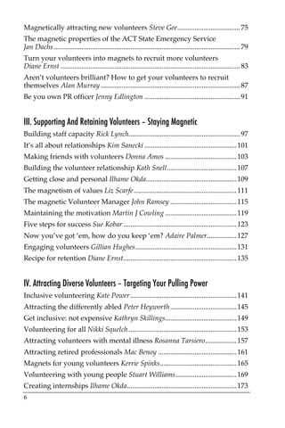Magnetically attracting new volunteers Steve Gee.................................... 75
The magnetic properties of the ACT State Emergency Service
Jan Dachs........................................................................................................... 79
Turn your volunteers into magnets to recruit more volunteers
Diane Ernst ....................................................................................................... 83
Aren’t volunteers brilliant? How to get your volunteers to recruit
themselves Alan Murray ................................................................................ 87
Be you own PR officer Jenny Edlington ....................................................... 91


III. Supporting And Retaining Volunteers – Staying Magnetic
Building staff capacity Rick Lynch................................................................ 97
It’s all about relationships Kim Sanecki ..................................................... 101
Making friends with volunteers Donna Amos ......................................... 103
Building the volunteer relationship Kath Snell........................................ 107
Getting close and personal Ilhame Okda.................................................... 109
The magnetism of values Liz Scarfe ........................................................... 111
The magnetic Volunteer Manager John Ramsey ...................................... 115
Maintaining the motivation Martin J Cowling ......................................... 119
Five steps for success Sue Kobar ................................................................. 123
Now you’ve got ‘em, how do you keep ‘em? Adaire Palmer................. 127
Engaging volunteers Gillian Hughes.......................................................... 131
Recipe for retention Diane Ernst................................................................. 135


IV. Attracting Diverse Volunteers – Targeting Your Pulling Power
Inclusive volunteering Kate Power ............................................................. 141
Attracting the differently abled Peter Heyworth ...................................... 145
Get inclusive: not expensive Kathryn Skillings......................................... 149
Volunteering for all Nikki Squelch .............................................................. 153
Attracting volunteers with mental illness Rosanna Tarsiero.................. 157
Attracting retired professionals Mac Benoy ............................................. 161
Magnets for young volunteers Kerrie Spinks............................................ 165
Volunteering with young people Stuart Williams................................... 169
Creating internships Ilhame Okda............................................................... 173
6
 