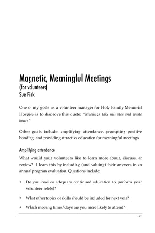 Magnetic, Meaningful Meetings
(for volunteers)
Sue Fink

One of my goals as a volunteer manager for Holy Family Memorial
Hospice is to disprove this quote: “Meetings take minutes and waste
hours”

Other goals include: amplifying attendance, prompting positive
bonding, and providing attractive education for meaningful meetings.


Amplifying attendance
What would your volunteers like to learn more about, discuss, or
review? I learn this by including (and valuing) their answers in an
annual program evaluation. Questions include:

•   Do you receive adequate continued education to perform your
    volunteer role(s)?

•   What other topics or skills should be included for next year?

•   Which meeting times/days are you more likely to attend?

                                                                    61
 
