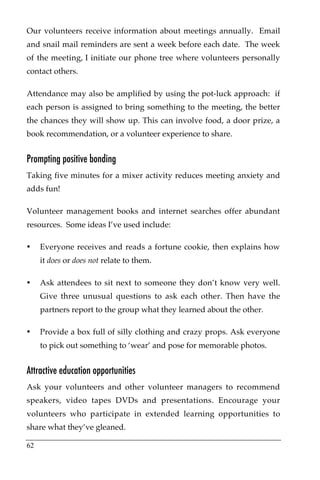 Our volunteers receive information about meetings annually. Email
and snail mail reminders are sent a week before each date. The week
of the meeting, I initiate our phone tree where volunteers personally
contact others.

Attendance may also be amplified by using the pot-luck approach: if
each person is assigned to bring something to the meeting, the better
the chances they will show up. This can involve food, a door prize, a
book recommendation, or a volunteer experience to share.


Prompting positive bonding
Taking five minutes for a mixer activity reduces meeting anxiety and
adds fun!

Volunteer management books and internet searches offer abundant
resources. Some ideas I’ve used include:

•    Everyone receives and reads a fortune cookie, then explains how
     it does or does not relate to them.

•    Ask attendees to sit next to someone they don’t know very well.
     Give three unusual questions to ask each other. Then have the
     partners report to the group what they learned about the other.

•    Provide a box full of silly clothing and crazy props. Ask everyone
     to pick out something to ‘wear’ and pose for memorable photos.


Attractive education opportunities
Ask your volunteers and other volunteer managers to recommend
speakers, video tapes DVDs and presentations. Encourage your
volunteers who participate in extended learning opportunities to
share what they’ve gleaned.

62
 