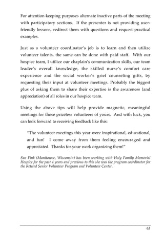 For attention-keeping purposes alternate inactive parts of the meeting
with participatory sections. If the presenter is not providing user-
friendly lessons, redirect them with questions and request practical
examples.

Just as a volunteer coordinator’s job is to learn and then utilize
volunteer talents, the same can be done with paid staff. With our
hospice team, I utilize our chaplain’s communication skills, our team
leader’s overall knowledge, the skilled nurse’s comfort care
experience and the social worker’s grief counseling gifts, by
requesting their input at volunteer meetings. Probably the biggest
plus of asking them to share their expertise is the awareness (and
appreciation) of all roles in our hospice team.

Using the above tips will help provide magnetic, meaningful
meetings for those priceless volunteers of yours. And with luck, you
can look forward to receiving feedback like this:

    “The volunteer meetings this year were inspirational, educational,
    and fun!      I come away from them feeling encouraged and
    appreciated. Thanks for your work organizing them!”

Sue Fink (Manitowoc, Wisconsin) has been working with Holy Family Memorial
Hospice for the past 4 years and previous to this she was the program coordinator for
the Retired Senior Volunteer Program and Volunteer Center.




                                                                                  63
 