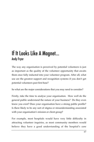 If It Looks Like A Magnet…
Andy Fryar

The way any organisation is perceived by potential volunteers is just
as important as the quality of the volunteer opportunity that awaits
them once fully inducted into your volunteer program. After all, what
use are the greatest support and recognition systems if you don’t get
potential volunteers past first base?

So what are the major considerations that you may need to consider?

Firstly, take the time to analyse your organisation. How well do the
general public understand the nature of your business? Do they even
know you exist? Does your organisation have a strong public profile?
Is there likely to be any sort of stigma or misunderstanding associated
with your organisation’s mission or client group?

For example, most hospitals would have very little difficulty in
attracting volunteer inquiries, as most community members would
believe they have a good understanding of the hospital’s core

                                                                      67
 