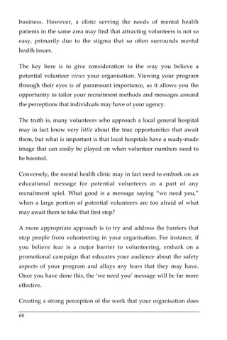 business. However, a clinic serving the needs of mental health
patients in the same area may find that attracting volunteers is not so
easy, primarily due to the stigma that so often surrounds mental
health issues.

The key here is to give consideration to the way you believe a
potential volunteer views your organisation. Viewing your program
through their eyes is of paramount importance, as it allows you the
opportunity to tailor your recruitment methods and messages around
the perceptions that individuals may have of your agency.

The truth is, many volunteers who approach a local general hospital
may in fact know very little about the true opportunities that await
them, but what is important is that local hospitals have a ready-made
image that can easily be played on when volunteer numbers need to
be boosted.

Conversely, the mental health clinic may in fact need to embark on an
educational message for potential volunteers as a part of any
recruitment spiel. What good is a message saying “we need you,”
when a large portion of potential volunteers are too afraid of what
may await them to take that first step?

A more appropriate approach is to try and address the barriers that
stop people from volunteering in your organisation. For instance, if
you believe fear is a major barrier to volunteering, embark on a
promotional campaign that educates your audience about the safety
aspects of your program and allays any fears that they may have.
Once you have done this, the ‘we need you’ message will be far more
effective.

Creating a strong perception of the work that your organisation does

68
 