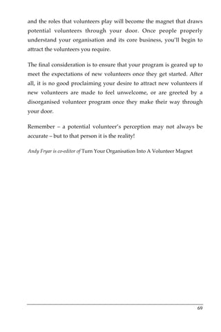 and the roles that volunteers play will become the magnet that draws
potential volunteers through your door. Once people properly
understand your organisation and its core business, you’ll begin to
attract the volunteers you require.

The final consideration is to ensure that your program is geared up to
meet the expectations of new volunteers once they get started. After
all, it is no good proclaiming your desire to attract new volunteers if
new volunteers are made to feel unwelcome, or are greeted by a
disorganised volunteer program once they make their way through
your door.

Remember – a potential volunteer’s perception may not always be
accurate – but to that person it is the reality!

Andy Fryar is co-editor of Turn Your Organisation Into A Volunteer Magnet




                                                                            69
 