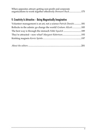 When opposites attract: getting non-profit and corporate
organizations to work together effectively Bronwen Buck.....................175


V. Creativity Is Attractive – Being Magnetically Imaginative
Volunteer management is an art, not a science Patrick Daniels ............181
Bollocks to the admin: go change the world! Graham Allcott................185
The best way is through the stomach Nikki Squelch ...............................189
They’re attracted – now what? Margaret Robertson.................................193
Knitting magnets Kerrie Spinks ...................................................................197


About the editors .............................................................................................201




                                                                                                                7
 