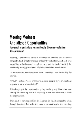 Meeting Madness
And Missed Opportunities
How small organizations unintentionally discourage volunteers
Allison Trimarco

Recently, I presented a series of trainings for chapters of a statewide
nonprofit. Each chapter was run entirely by volunteers, and each was
struggling to find enough people to carry out its work. I started the
sessions by asking participants why they needed more volunteers.

“We want more people to come to our meetings,” was invariably the
answer.

“Why?” I asked. “How will having more people at your meetings
help you achieve your mission?”

This always got the conversation going, as the group discovered that
coming to a meeting was the only way a new volunteer could enter
the organization.

This kind of meeting madness is common in small nonprofits, even
though insisting that volunteers come to meetings in the evening,

                                                                    71
 