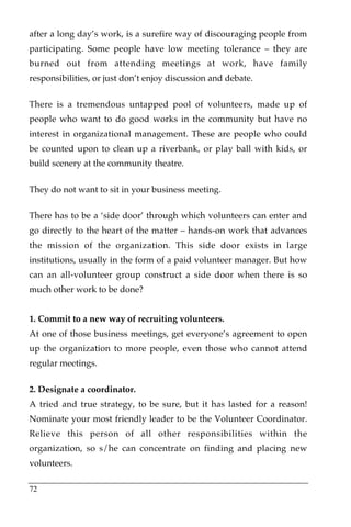 after a long day’s work, is a surefire way of discouraging people from
participating. Some people have low meeting tolerance – they are
burned out from attending meetings at work, have family
responsibilities, or just don’t enjoy discussion and debate.

There is a tremendous untapped pool of volunteers, made up of
people who want to do good works in the community but have no
interest in organizational management. These are people who could
be counted upon to clean up a riverbank, or play ball with kids, or
build scenery at the community theatre.

They do not want to sit in your business meeting.

There has to be a ‘side door’ through which volunteers can enter and
go directly to the heart of the matter – hands-on work that advances
the mission of the organization. This side door exists in large
institutions, usually in the form of a paid volunteer manager. But how
can an all-volunteer group construct a side door when there is so
much other work to be done?


1. Commit to a new way of recruiting volunteers.
At one of those business meetings, get everyone’s agreement to open
up the organization to more people, even those who cannot attend
regular meetings.

2. Designate a coordinator.
A tried and true strategy, to be sure, but it has lasted for a reason!
Nominate your most friendly leader to be the Volunteer Coordinator.
Relieve this person of all other responsibilities within the
organization, so s/he can concentrate on finding and placing new
volunteers.

72
 