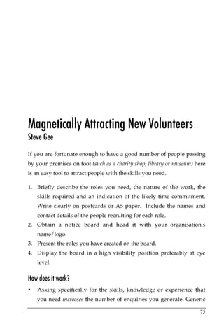 Magnetically Attracting New Volunteers
Steve Gee
If you are fortunate enough to have a good number of people passing
by your premises on foot (such as a charity shop, library or museum) here
is an easy tool to attract people with the skills you need.

1. Briefly describe the roles you need, the nature of the work, the
    skills required and an indication of the likely time commitment.
    Write clearly on postcards or A5 paper. Include the names and
    contact details of the people recruiting for each role.
2. Obtain a notice board and head it with your organisation’s
    name/logo.
3. Present the roles you have created on the board.
4. Display the board in a high visibility position preferably at eye
    level.

How does it work?
•   Asking specifically for the skills, knowledge or experience that
    you need increases the number of enquiries you generate. Generic

                                                                      75
 