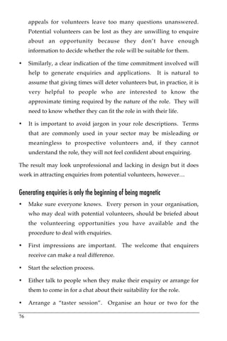 appeals for volunteers leave too many questions unanswered.
     Potential volunteers can be lost as they are unwilling to enquire
     about an opportunity because they don’t have enough
     information to decide whether the role will be suitable for them.

•    Similarly, a clear indication of the time commitment involved will
     help to generate enquiries and applications.          It is natural to
     assume that giving times will deter volunteers but, in practice, it is
     very helpful to people who are interested to know the
     approximate timing required by the nature of the role. They will
     need to know whether they can fit the role in with their life.

•    It is important to avoid jargon in your role descriptions. Terms
     that are commonly used in your sector may be misleading or
     meaningless to prospective volunteers and, if they cannot
     understand the role, they will not feel confident about enquiring.

The result may look unprofessional and lacking in design but it does
work in attracting enquiries from potential volunteers, however…


Generating enquiries is only the beginning of being magnetic
•    Make sure everyone knows. Every person in your organisation,
     who may deal with potential volunteers, should be briefed about
     the volunteering opportunities you have available and the
     procedure to deal with enquiries.

•    First impressions are important.       The welcome that enquirers
     receive can make a real difference.

•    Start the selection process.

•    Either talk to people when they make their enquiry or arrange for
     them to come in for a chat about their suitability for the role.

•    Arrange a “taster session”. Organise an hour or two for the

76
 