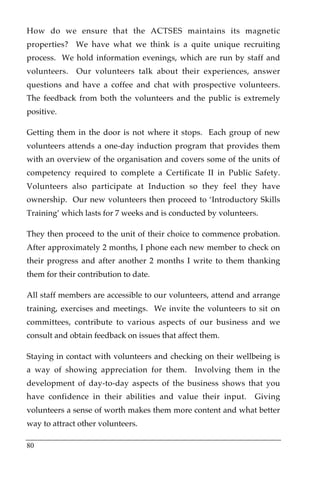 How do we ensure that the ACTSES maintains its magnetic
properties? We have what we think is a quite unique recruiting
process. We hold information evenings, which are run by staff and
volunteers.   Our volunteers talk about their experiences, answer
questions and have a coffee and chat with prospective volunteers.
The feedback from both the volunteers and the public is extremely
positive.

Getting them in the door is not where it stops. Each group of new
volunteers attends a one-day induction program that provides them
with an overview of the organisation and covers some of the units of
competency required to complete a Certificate II in Public Safety.
Volunteers also participate at Induction so they feel they have
ownership. Our new volunteers then proceed to ‘Introductory Skills
Training’ which lasts for 7 weeks and is conducted by volunteers.

They then proceed to the unit of their choice to commence probation.
After approximately 2 months, I phone each new member to check on
their progress and after another 2 months I write to them thanking
them for their contribution to date.

All staff members are accessible to our volunteers, attend and arrange
training, exercises and meetings. We invite the volunteers to sit on
committees, contribute to various aspects of our business and we
consult and obtain feedback on issues that affect them.

Staying in contact with volunteers and checking on their wellbeing is
a way of showing appreciation for them. Involving them in the
development of day-to-day aspects of the business shows that you
have confidence in their abilities and value their input.       Giving
volunteers a sense of worth makes them more content and what better
way to attract other volunteers.

80
 