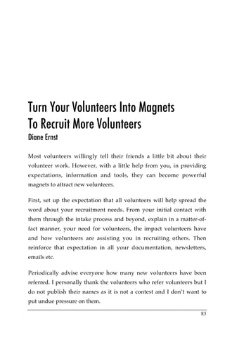 Turn Your Volunteers Into Magnets
To Recruit More Volunteers
Diane Ernst

Most volunteers willingly tell their friends a little bit about their
volunteer work. However, with a little help from you, in providing
expectations, information and tools, they can become powerful
magnets to attract new volunteers.

First, set up the expectation that all volunteers will help spread the
word about your recruitment needs. From your initial contact with
them through the intake process and beyond, explain in a matter-of-
fact manner, your need for volunteers, the impact volunteers have
and how volunteers are assisting you in recruiting others. Then
reinforce that expectation in all your documentation, newsletters,
emails etc.

Periodically advise everyone how many new volunteers have been
referred. I personally thank the volunteers who refer volunteers but I
do not publish their names as it is not a contest and I don’t want to
put undue pressure on them.

                                                                   83
 