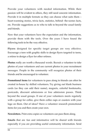 Provide your volunteers with needed information. While their
passion will be evident to others, they still need concrete information.
Provide it in multiple formats so they can choose what suits them –
heart-warming stories, trivia facts, statistics, behind- the-scenes facts,
etc. Provide suggestions as to who to talk to beyond the usual family
and friends.

Now that your volunteers have the expectation and the information,
provide them with the tools. Over the years I have found the
following tools to be the very effective.

Flyers designed for specific target groups are very effective.
Encourage a teen with graphic skills to design flyers targeted to teens,
a retiree to design a flyer for other retirees.

Photos really are worth a thousand words. Recruit a volunteer to take
photos of your volunteers and use current photos in your recruitment
messages. People in the community will recognize photos of their
friends and be encouraged to volunteer.

Promotional items for volunteers to pass along to friends can often be
created in-house by skilled volunteers. Try giving out blank business
cards (so they can add their name), magnets, colorful bookmarks,
postcards, discount admissions or free admission passes. Think
beyond the usual groups. If one of your volunteers meets regularly
with a group for coffee, give them coffee cups or coasters with your
logo on them. Out of ideas? Have a volunteer research promotional
items for you and then create your own.

Newsletters. Print extra copies so volunteers can pass them along.

Emails that are fun and informative will be shared with friends
especially if you are providing useful community information. Send

84
 